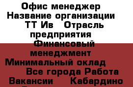 Офис менеджер › Название организации ­ ТТ-Ив › Отрасль предприятия ­ Финансовый менеджмент › Минимальный оклад ­ 35 000 - Все города Работа » Вакансии   . Кабардино-Балкарская респ.